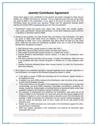 Joomla! Contributor Agreement
These terms apply to your contribution to the product and project managed by Open Source
Matters, Inc. (“OSM”) and known as “Joomla!.” This is a legal document that sets out the rights
you grant to OSM in the Contribution. If you agree to be bound by these terms, ﬁll in the
information below and provide your signature. Please read this agreement carefully before
signing and contact OSM at legal@joomla.org if you have any questions.
1. “Contribution” means any source code, object code, script, patch, tool, sample, graphic,
video, audio, speciﬁcation, manual, documentation, or any other material you post, commit to
a repository or otherwise submit to OSM.
2. Except as set out below, you keep all right, title, and interest in the Contribution. The rights
you grant to OSM under these terms are effective on the date you ﬁrst submitted a
Contribution to OSM, even if your submission took place before the date you sign these
terms. OSM will only make the Contribution available under one or more of the following
licenses (the “Acceptable Licenses”):
a. GNU General Public License (version 2 or later) (the “GPL”);
b. GNU Affero General Public Licence (version 3 or later) (the “AGPL”);
c. GNU Lesser General Public License (version 2.1 or later) (the “LGPL”);
d. Joomla! Electronic Documentation License (version 1 or later) (for contributions other
than software);
e. GPL plus a provision that does nothing except, in certain circumstances, allows the work
to be combined with other software programs or libraries as if it were released under
LGPL;
f. Creative Commons Attribution-Share Alike License (version 3 or later) (for Contributions
other than software).
3. With respect to any worldwide copyrights, copyright applications and copyright registrations in
the Contribution, and subject to the limitations imposed by Section 2, above:
a. If you agree to assign to OSM joint ownership over the Contribution, please indicate so
by checking this box:
b. In addition, you grant OSM a license to the Contribution under the terms of any, several
and all of the Acceptable Licenses;
c. To the extent that you do not agree to this assignment or the assignment is or becomes
unenforceable, you grant OSM a perpetual, irrevocable, non-exclusive, worldwide, no-
charge, royalty-free, sublicensable, unrestricted license to exercise all rights under those
copyrights, subject to the limitations imposed in Section 2, above;
d. For purposes of enforcement and publishing the Contribution, each party can do all
things in relation to the Contribution as if each party were the sole owners (subject to the
limitations in Section 2), and if one party makes a derivative work of the Contribution (for
example, if OSM incorporates the Contribution into the Joomla! software package), the
one who makes the derivative work (or has it made) will be the sole owner of that
derivative work;
e. Neither you nor OSM will assert any moral rights in the Contribution against the other,
any licensees or transferees;
f. OSM may register copyrights in the Contribution and exercise all ownership rights
associated with it; and
General Edition , Version 1
Licensed under Creative Commons Attribution-Share Alike 3.0 Unported License at http://creativecommons.org/licenses/by-sa/3.0
Based on the Sun Contributor Agreement - version 1.5 by Sun Microsystems, Inc. at http://sun.com/software/opensource/sca.pdf.
Document Integrity Verified EchoSign Transaction Number: WDXL2I6Z272L7G
 