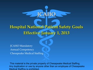 This material is the private property of Chesapeake Medical Staffing.
Any duplication or use by anyone other than an employee of Chesapeake
Medical Staffing is prohibited.
JCAHOJCAHO
Hospital National Patient Safety GoalsHospital National Patient Safety Goals
Effective January 1, 2013Effective January 1, 2013
JCAHO Mandatory
Annual Competency
Chesapeake Medical Staffing
 