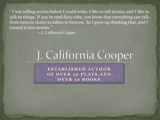“ I was telling stories before I could write. I like to tell stories, and I like to
talk to things. If you've read fairy tales, you know that everything can talk,
from trees to chairs to tables to brooms. So I grew up thinking that, and I
turned it into stories. ”
               — J. California Cooper




                      ESTABLISHED AUTHOR
                      OF OVER 10 PLAYS AND
                         OVER 10 BOOKS
 