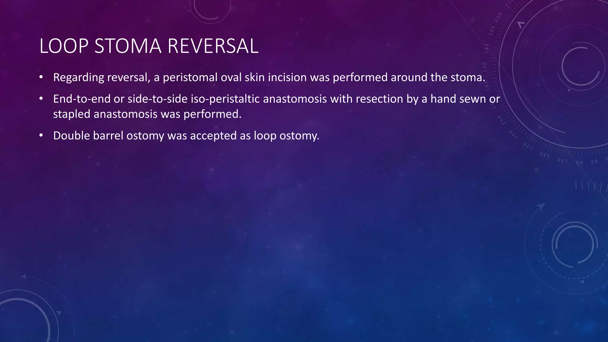 LOOP STOMA REVERSAL
• Regarding reversal, a peristomal oval skin incision was performed around the stoma.
• End-to-end or side-to-side iso-peristaltic anastomosis with resection by a hand sewn or
stapled anastomosis was performed.
• Double barrel ostomy was accepted as loop ostomy.
 