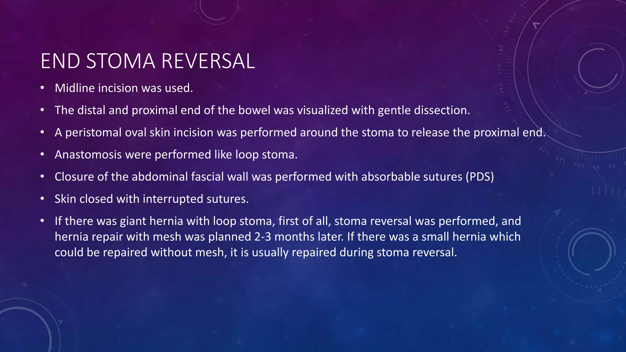 END STOMA REVERSAL
• Midline incision was used.
• The distal and proximal end of the bowel was visualized with gentle dissection.
• A peristomal oval skin incision was performed around the stoma to release the proximal end.
• Anastomosis were performed like loop stoma.
• Closure of the abdominal fascial wall was performed with absorbable sutures (PDS)
• Skin closed with interrupted sutures.
• If there was giant hernia with loop stoma, first of all, stoma reversal was performed, and
hernia repair with mesh was planned 2-3 months later. If there was a small hernia which
could be repaired without mesh, it is usually repaired during stoma reversal.
 