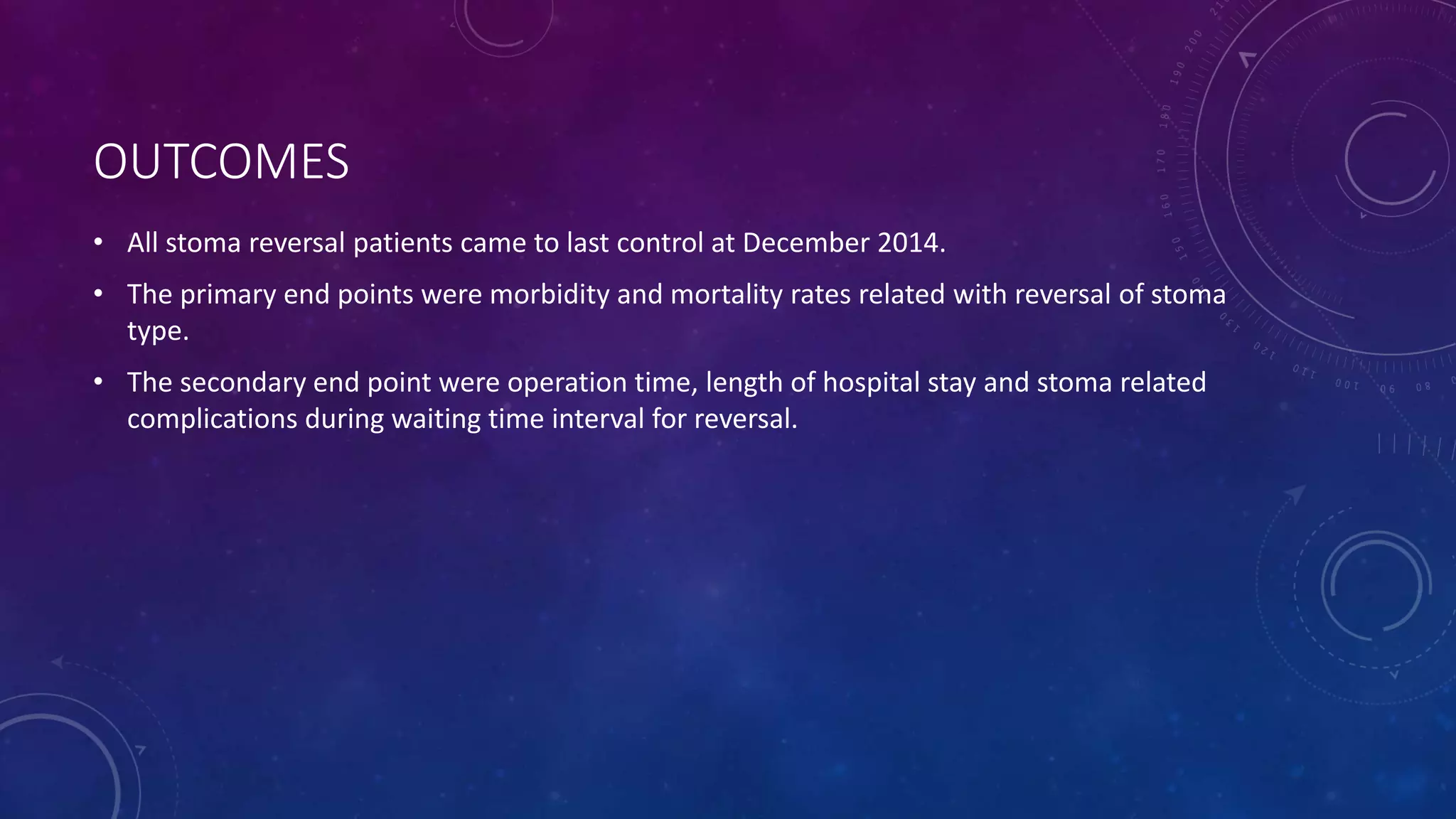 OUTCOMES
• All stoma reversal patients came to last control at December 2014.
• The primary end points were morbidity and mortality rates related with reversal of stoma
type.
• The secondary end point were operation time, length of hospital stay and stoma related
complications during waiting time interval for reversal.
 