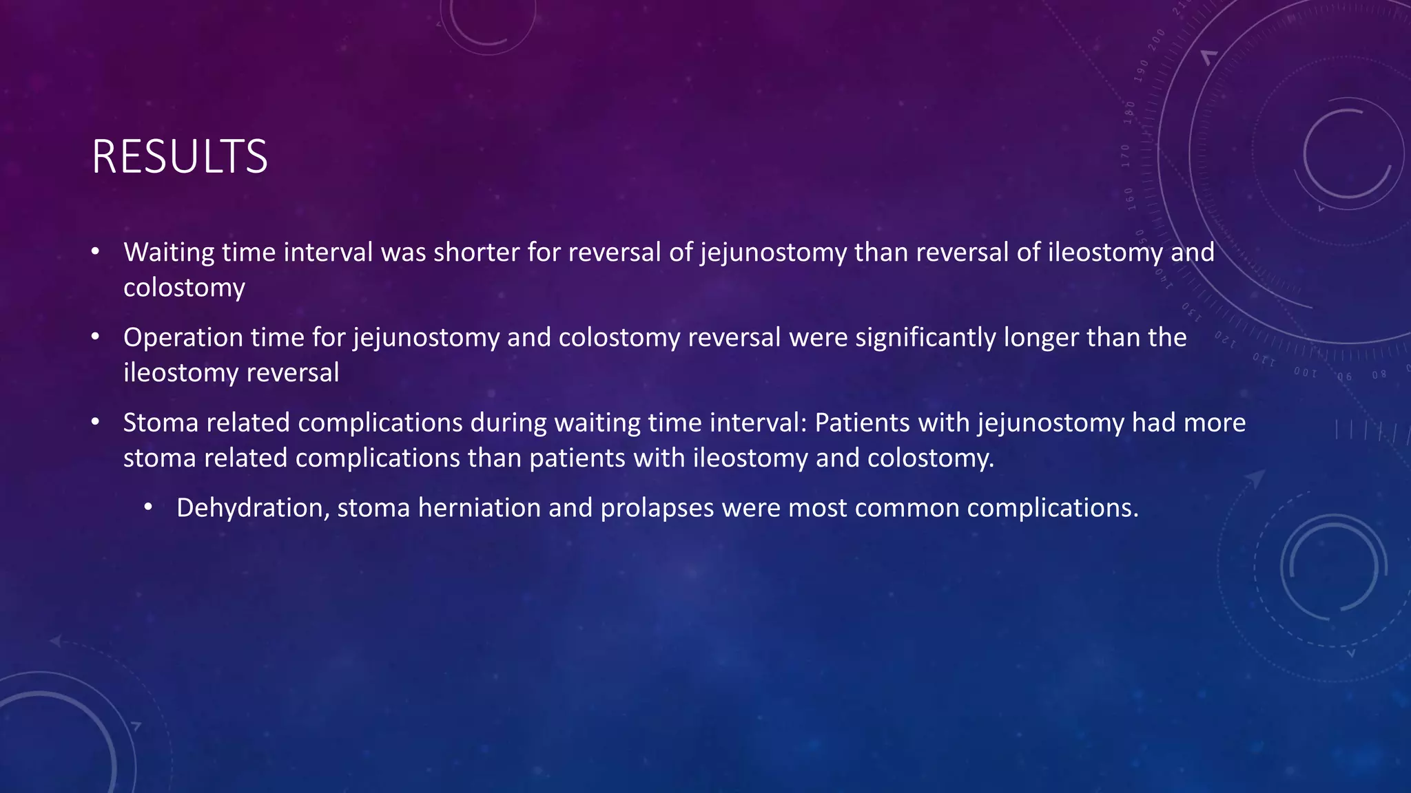 RESULTS
• Waiting time interval was shorter for reversal of jejunostomy than reversal of ileostomy and
colostomy
• Operation time for jejunostomy and colostomy reversal were significantly longer than the
ileostomy reversal
• Stoma related complications during waiting time interval: Patients with jejunostomy had more
stoma related complications than patients with ileostomy and colostomy.
• Dehydration, stoma herniation and prolapses were most common complications.
 