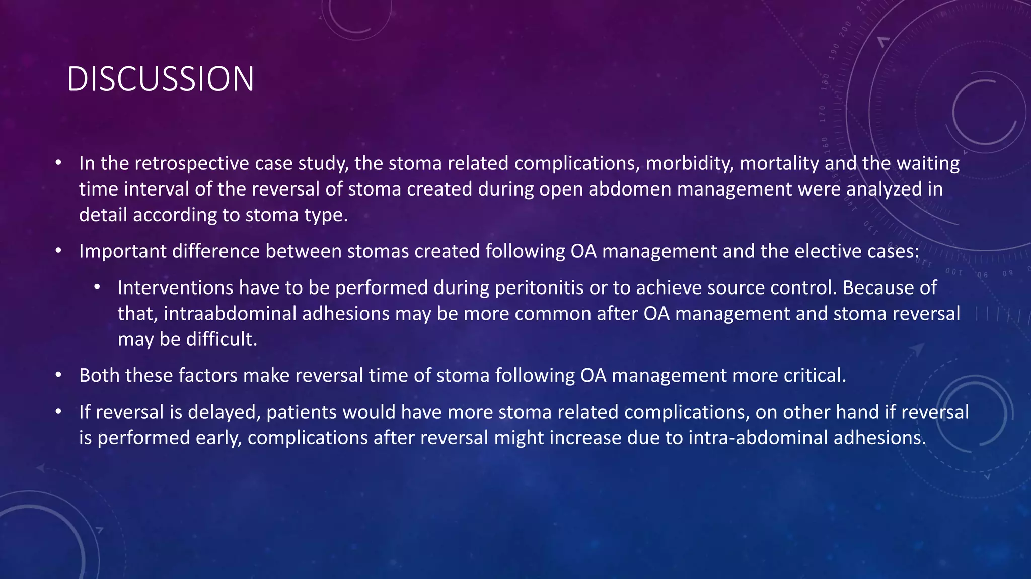 DISCUSSION
• In the retrospective case study, the stoma related complications, morbidity, mortality and the waiting
time interval of the reversal of stoma created during open abdomen management were analyzed in
detail according to stoma type.
• Important difference between stomas created following OA management and the elective cases:
• Interventions have to be performed during peritonitis or to achieve source control. Because of
that, intraabdominal adhesions may be more common after OA management and stoma reversal
may be difficult.
• Both these factors make reversal time of stoma following OA management more critical.
• If reversal is delayed, patients would have more stoma related complications, on other hand if reversal
is performed early, complications after reversal might increase due to intra-abdominal adhesions.
 