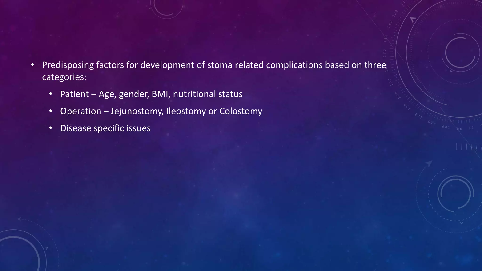• Predisposing factors for development of stoma related complications based on three
categories:
• Patient – Age, gender, BMI, nutritional status
• Operation – Jejunostomy, Ileostomy or Colostomy
• Disease specific issues
 
