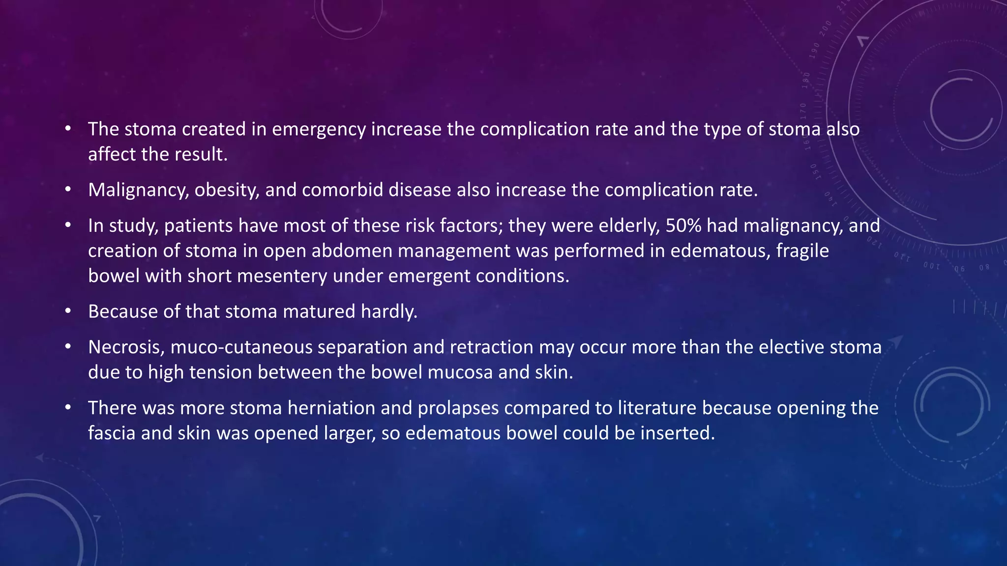 • The stoma created in emergency increase the complication rate and the type of stoma also
affect the result.
• Malignancy, obesity, and comorbid disease also increase the complication rate.
• In study, patients have most of these risk factors; they were elderly, 50% had malignancy, and
creation of stoma in open abdomen management was performed in edematous, fragile
bowel with short mesentery under emergent conditions.
• Because of that stoma matured hardly.
• Necrosis, muco-cutaneous separation and retraction may occur more than the elective stoma
due to high tension between the bowel mucosa and skin.
• There was more stoma herniation and prolapses compared to literature because opening the
fascia and skin was opened larger, so edematous bowel could be inserted.
 