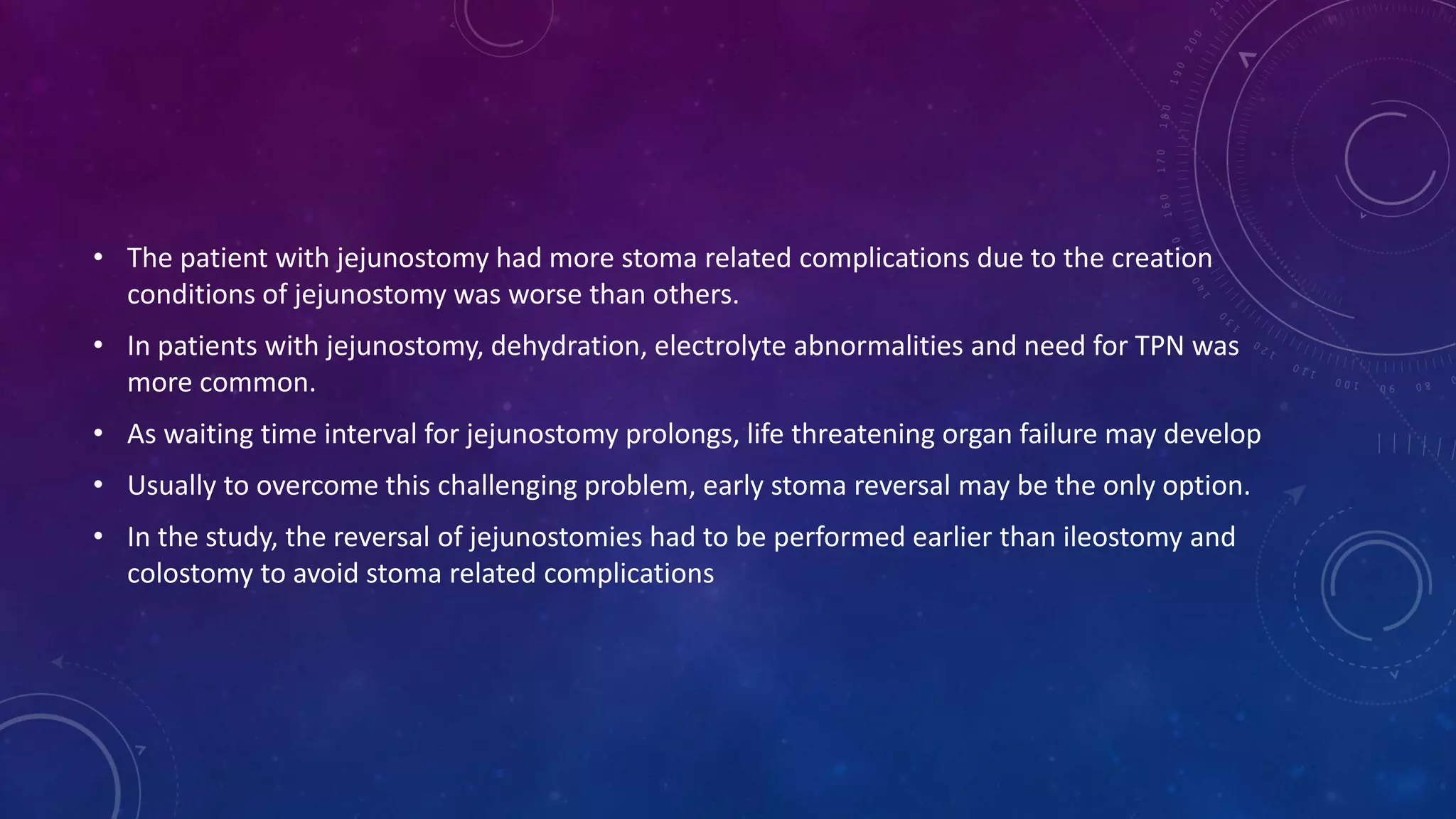 • The patient with jejunostomy had more stoma related complications due to the creation
conditions of jejunostomy was worse than others.
• In patients with jejunostomy, dehydration, electrolyte abnormalities and need for TPN was
more common.
• As waiting time interval for jejunostomy prolongs, life threatening organ failure may develop
• Usually to overcome this challenging problem, early stoma reversal may be the only option.
• In the study, the reversal of jejunostomies had to be performed earlier than ileostomy and
colostomy to avoid stoma related complications
 