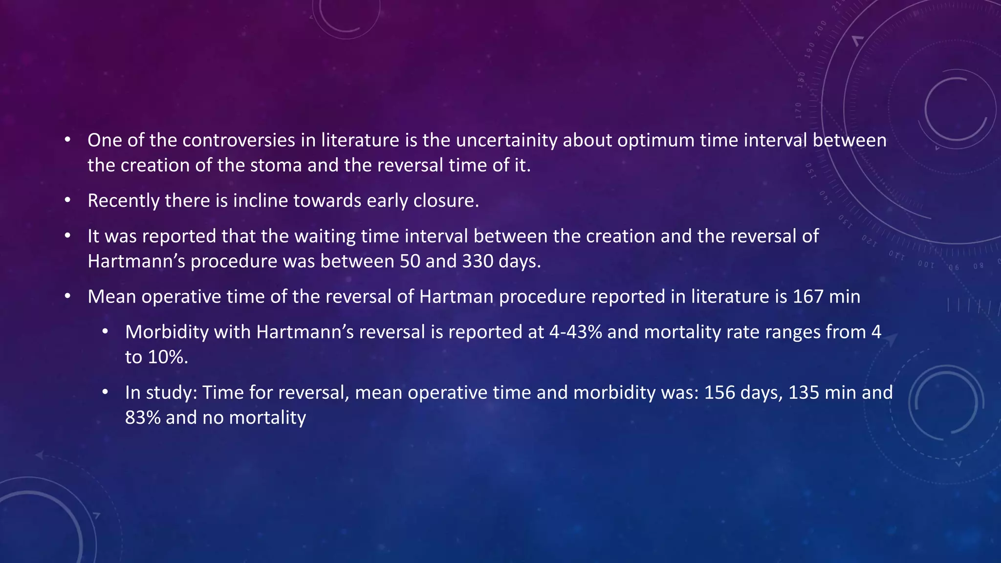 • One of the controversies in literature is the uncertainity about optimum time interval between
the creation of the stoma and the reversal time of it.
• Recently there is incline towards early closure.
• It was reported that the waiting time interval between the creation and the reversal of
Hartmann’s procedure was between 50 and 330 days.
• Mean operative time of the reversal of Hartman procedure reported in literature is 167 min
• Morbidity with Hartmann’s reversal is reported at 4-43% and mortality rate ranges from 4
to 10%.
• In study: Time for reversal, mean operative time and morbidity was: 156 days, 135 min and
83% and no mortality
 