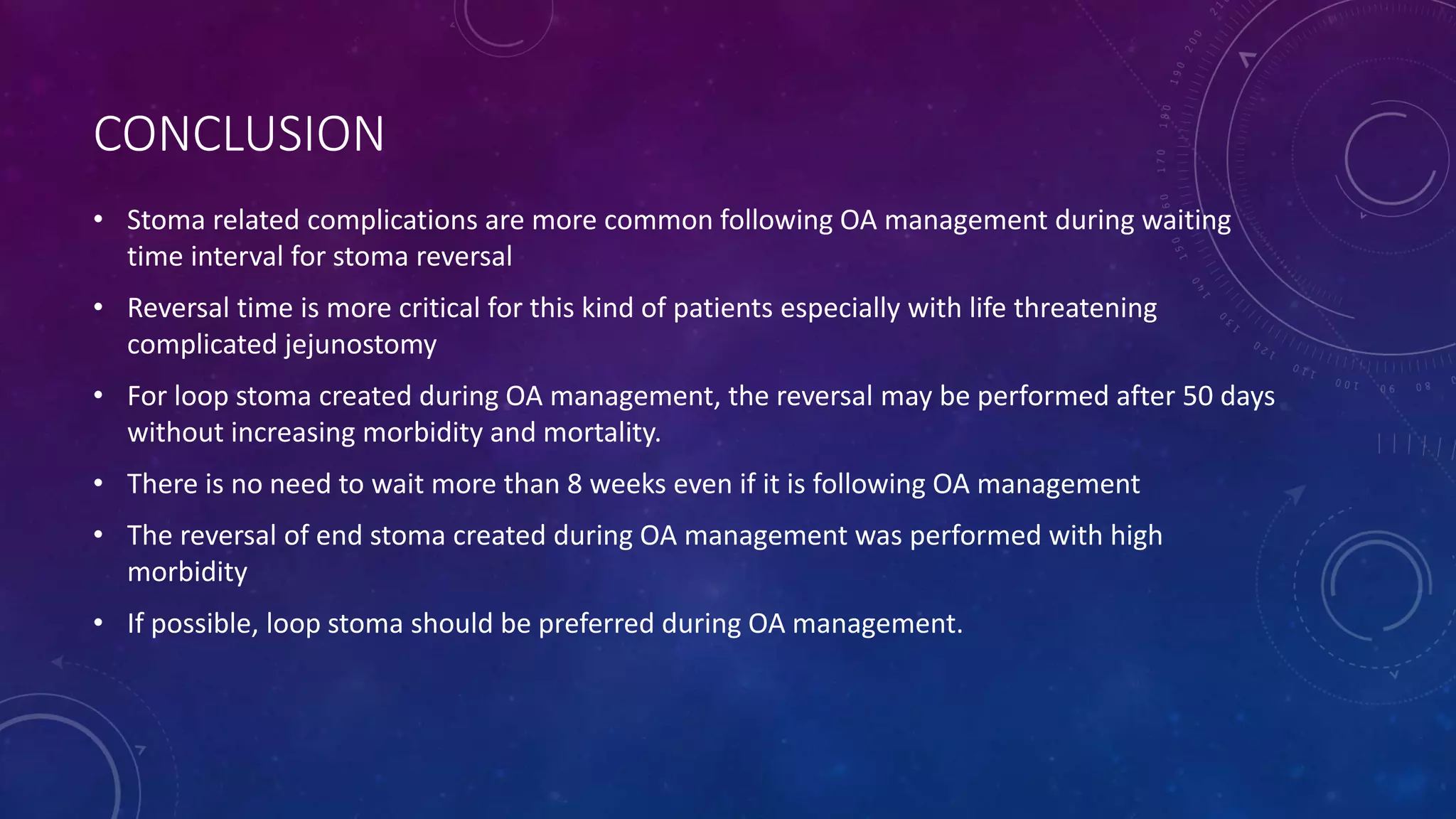 CONCLUSION
• Stoma related complications are more common following OA management during waiting
time interval for stoma reversal
• Reversal time is more critical for this kind of patients especially with life threatening
complicated jejunostomy
• For loop stoma created during OA management, the reversal may be performed after 50 days
without increasing morbidity and mortality.
• There is no need to wait more than 8 weeks even if it is following OA management
• The reversal of end stoma created during OA management was performed with high
morbidity
• If possible, loop stoma should be preferred during OA management.
 