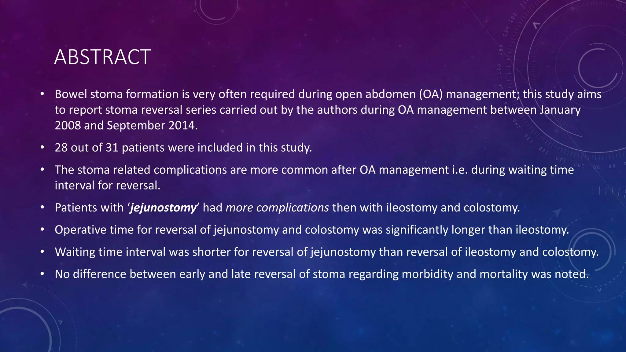 ABSTRACT
• Bowel stoma formation is very often required during open abdomen (OA) management; this study aims
to report stoma reversal series carried out by the authors during OA management between January
2008 and September 2014.
• 28 out of 31 patients were included in this study.
• The stoma related complications are more common after OA management i.e. during waiting time
interval for reversal.
• Patients with ‘jejunostomy’ had more complications then with ileostomy and colostomy.
• Operative time for reversal of jejunostomy and colostomy was significantly longer than ileostomy.
• Waiting time interval was shorter for reversal of jejunostomy than reversal of ileostomy and colostomy.
• No difference between early and late reversal of stoma regarding morbidity and mortality was noted.
 