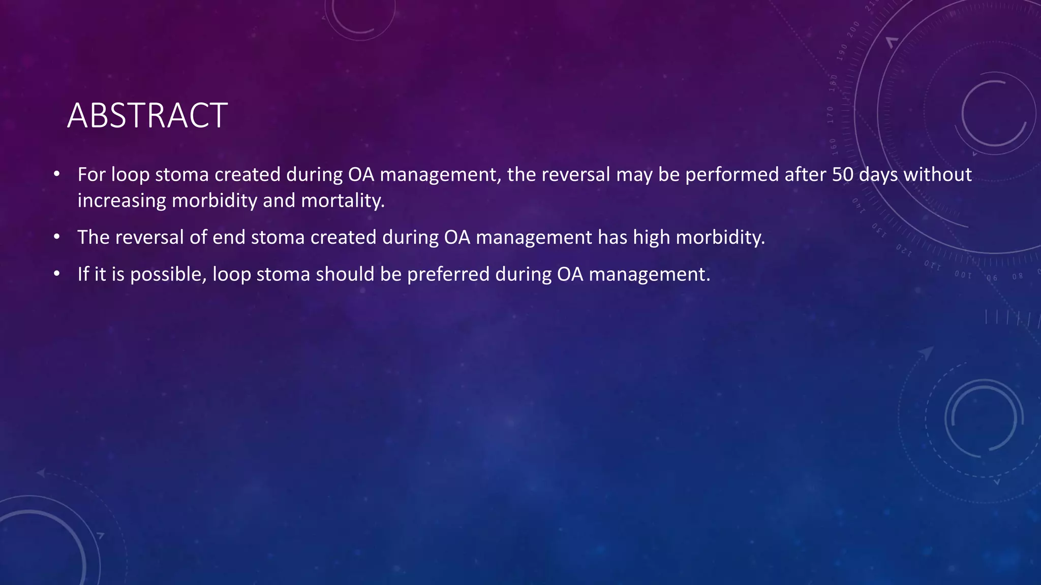 ABSTRACT
• For loop stoma created during OA management, the reversal may be performed after 50 days without
increasing morbidity and mortality.
• The reversal of end stoma created during OA management has high morbidity.
• If it is possible, loop stoma should be preferred during OA management.
 