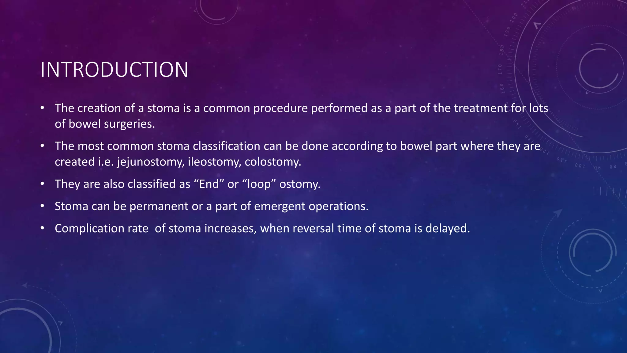 INTRODUCTION
• The creation of a stoma is a common procedure performed as a part of the treatment for lots
of bowel surgeries.
• The most common stoma classification can be done according to bowel part where they are
created i.e. jejunostomy, ileostomy, colostomy.
• They are also classified as “End” or “loop” ostomy.
• Stoma can be permanent or a part of emergent operations.
• Complication rate of stoma increases, when reversal time of stoma is delayed.
 