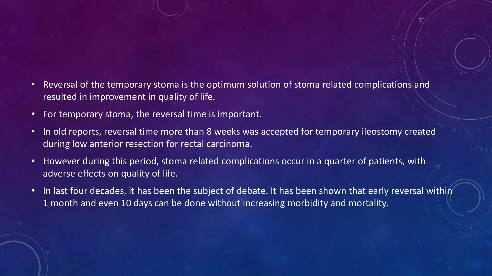 • Reversal of the temporary stoma is the optimum solution of stoma related complications and
resulted in improvement in quality of life.
• For temporary stoma, the reversal time is important.
• In old reports, reversal time more than 8 weeks was accepted for temporary ileostomy created
during low anterior resection for rectal carcinoma.
• However during this period, stoma related complications occur in a quarter of patients, with
adverse effects on quality of life.
• In last four decades, it has been the subject of debate. It has been shown that early reversal within
1 month and even 10 days can be done without increasing morbidity and mortality.
 