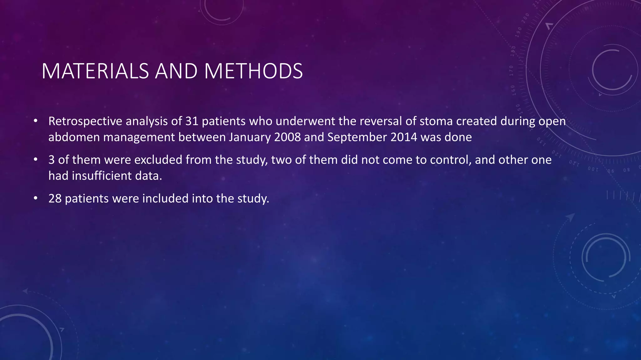 MATERIALS AND METHODS
• Retrospective analysis of 31 patients who underwent the reversal of stoma created during open
abdomen management between January 2008 and September 2014 was done
• 3 of them were excluded from the study, two of them did not come to control, and other one
had insufficient data.
• 28 patients were included into the study.
 