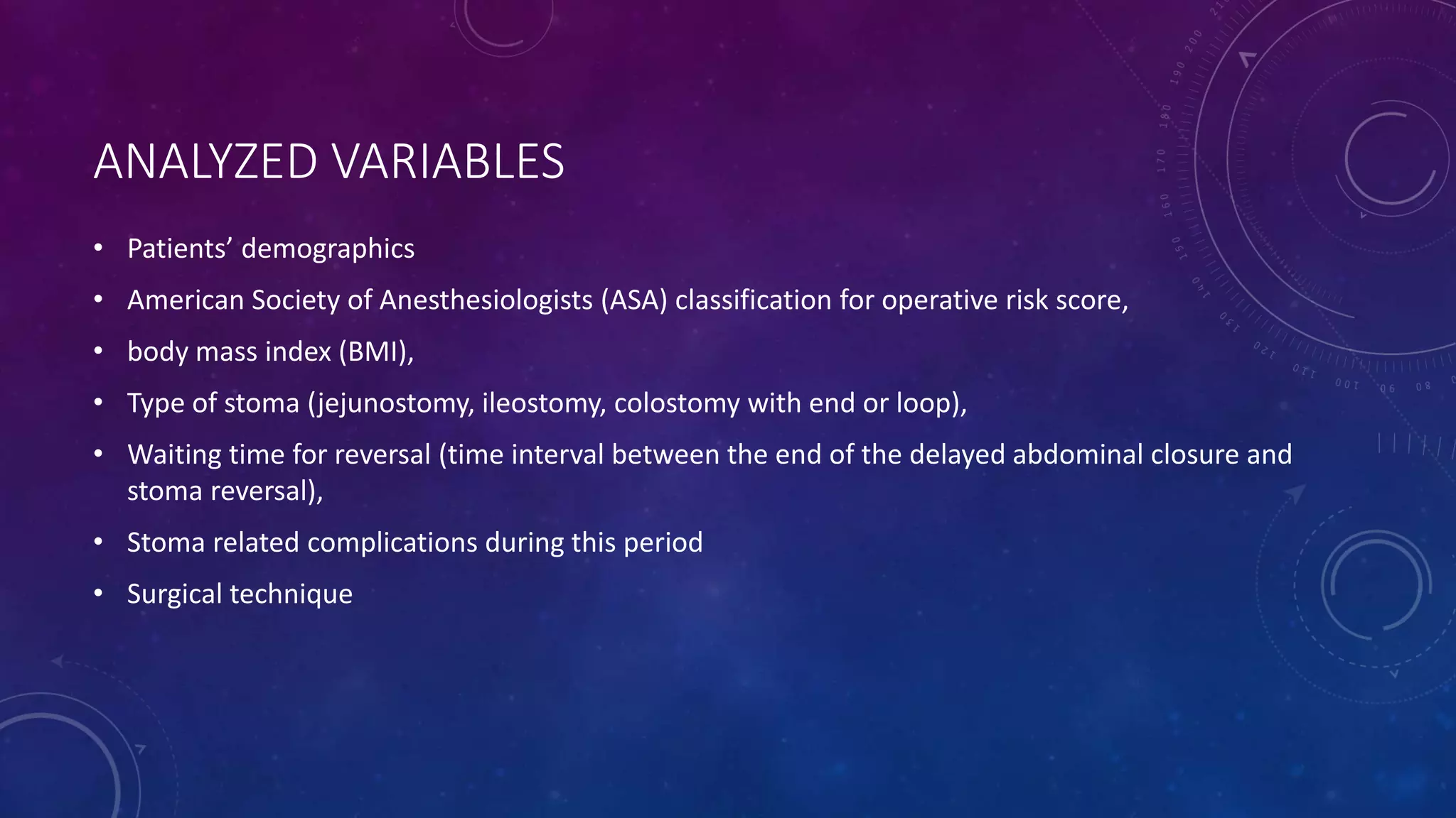 ANALYZED VARIABLES
• Patients’ demographics
• American Society of Anesthesiologists (ASA) classification for operative risk score,
• body mass index (BMI),
• Type of stoma (jejunostomy, ileostomy, colostomy with end or loop),
• Waiting time for reversal (time interval between the end of the delayed abdominal closure and
stoma reversal),
• Stoma related complications during this period
• Surgical technique
 
