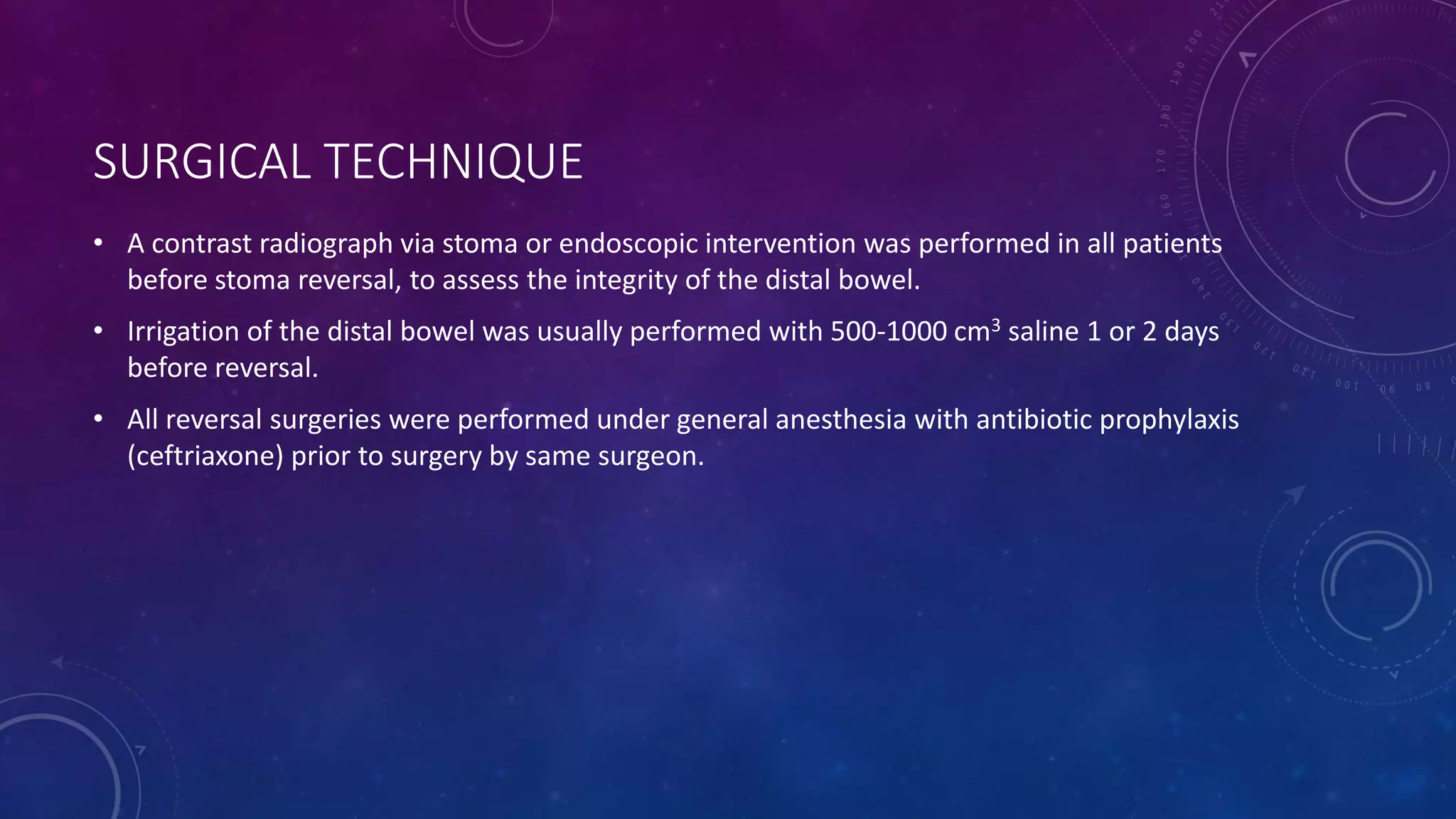 SURGICAL TECHNIQUE
• A contrast radiograph via stoma or endoscopic intervention was performed in all patients
before stoma reversal, to assess the integrity of the distal bowel.
• Irrigation of the distal bowel was usually performed with 500-1000 cm3 saline 1 or 2 days
before reversal.
• All reversal surgeries were performed under general anesthesia with antibiotic prophylaxis
(ceftriaxone) prior to surgery by same surgeon.
 
