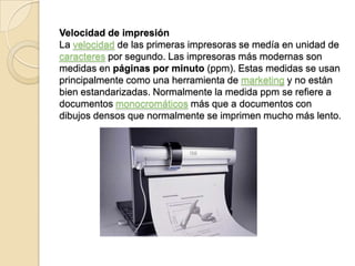 Velocidad de impresión
La velocidad de las primeras impresoras se medía en unidad de
caracteres por segundo. Las impresoras más modernas son
medidas en páginas por minuto (ppm). Estas medidas se usan
principalmente como una herramienta de marketing y no están
bien estandarizadas. Normalmente la medida ppm se refiere a
documentos monocromáticos más que a documentos con
dibujos densos que normalmente se imprimen mucho más lento.
 