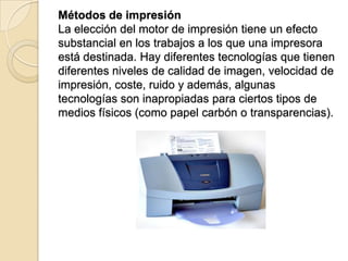 Métodos de impresión
La elección del motor de impresión tiene un efecto
substancial en los trabajos a los que una impresora
está destinada. Hay diferentes tecnologías que tienen
diferentes niveles de calidad de imagen, velocidad de
impresión, coste, ruido y además, algunas
tecnologías son inapropiadas para ciertos tipos de
medios físicos (como papel carbón o transparencias).
 