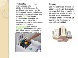     Tinta sólida             Las             Impacto
    impresoras de tinta
                                               Las impresoras de impacto se
    sólida, también llamadas de
                                               basan en la fuerza de impacto
    cambio de fase, son un tipo de
                                               para transferir tinta al medio, de
    impresora de transferencia termal
    pero utiliza barras sólidas de tinta       forma similar a las máquinas de
    en color CMYK (similar en                  escribir, están típicamente
    consistencia a la cera de las              limitadas a reproducir texto. En
    velas). La tinta se derrite y              su momento dominaron la
    alimenta una cabeza de impresión           impresión de calidad.
    operada por un cristal
    piezoeléctrico (por ejemplo
    cuarzo). La cabeza distribuye la
    tinta en un tambor engrasado. El
    papel entonces pasa sobre el
    tambor al tiempo que la imagen
    se transfiere al papel.
 