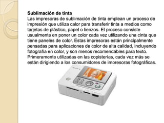 Sublimación de tinta
Las impresoras de sublimación de tinta emplean un proceso de
impresión que utiliza calor para transferir tinta a medios como
tarjetas de plástico, papel o lienzos. El proceso consiste
usualmente en poner un color cada vez utilizando una cinta que
tiene paneles de color. Estas impresoras están principalmente
pensadas para aplicaciones de color de alta calidad, incluyendo
fotografía en color, y son menos recomendables para texto.
Primeramente utilizadas en las copisterías, cada vez más se
están dirigiendo a los consumidores de impresoras fotográficas.
 