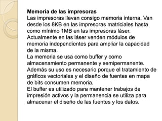 Memoria de las impresoras
Las impresoras llevan consigo memoria interna. Van
desde los 8KB en las impresoras matriciales hasta
como mínimo 1MB en las impresoras láser.
Actualmente en las láser venden módulos de
memoria independientes para ampliar la capacidad
de la misma.
La memoria se usa como buffer y como
almacenamiento permanente y semipermanente.
Además su uso es necesario porque el tratamiento de
gráficos vectoriales y el diseño de fuentes en mapa
de bits consumen memoria.
El buffer es utilizado para mantener trabajos de
impresión activos y la permanencia se utiliza para
almacenar el diseño de las fuentes y los datos.
 