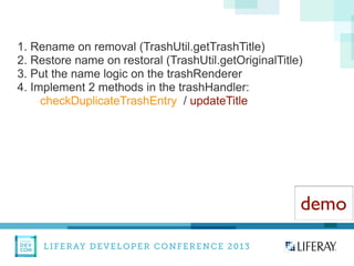 LIFERAY DEVELOPER CONFERENCE 2013DEV
CON
LIFERAY
1. Rename on removal (TrashUtil.getTrashTitle)
2. Restore name on restoral (TrashUtil.getOriginalTitle)
3. Put the name logic on the trashRenderer
4. Implement 2 methods in the trashHandler:
checkDuplicateTrashEntry / updateTitle
demo
 