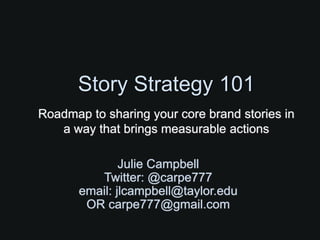 Story Strategy 101
Roadmap to sharing your core brand stories in
   a way that brings measurable actions

               Julie Campbell
          Twitter: @carpe777
       email: jlcampbell@taylor.edu
        OR carpe777@gmail.com
 