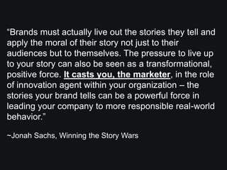 “Brands must actually live out the stories they tell and
apply the moral of their story not just to their
audiences but to themselves. The pressure to live up
to your story can also be seen as a transformational,
positive force. It casts you, the marketer, in the role
of innovation agent within your organization – the
stories your brand tells can be a powerful force in
leading your company to more responsible real-world
behavior.”

~Jonah Sachs, Winning the Story Wars
 