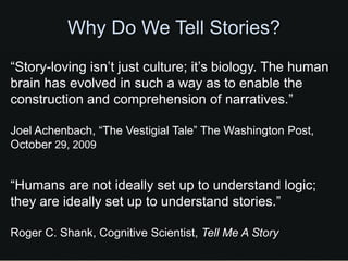 Why Do We Tell Stories?
“Story-loving isn’t just culture; it’s biology. The human
brain has evolved in such a way as to enable the
construction and comprehension of narratives.”

Joel Achenbach, “The Vestigial Tale” The Washington Post,
October 29, 2009


“Humans are not ideally set up to understand logic;
they are ideally set up to understand stories.”

Roger C. Shank, Cognitive Scientist, Tell Me A Story
 