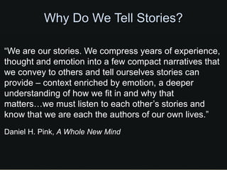 Why Do We Tell Stories?

“We are our stories. We compress years of experience,
thought and emotion into a few compact narratives that
we convey to others and tell ourselves stories can
provide – context enriched by emotion, a deeper
understanding of how we fit in and why that
matters…we must listen to each other’s stories and
know that we are each the authors of our own lives.”
Daniel H. Pink, A Whole New Mind
 