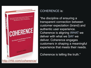 COHERENCE is:

                            “the discipline of ensuring a
                            transparent connection between
                            customer expectation (brand) and
                            authentic user experience.
                            Coherence is aligning WHAT we
                            deliver with what we SAY we
                            deliver. Coherence engages
                            customers in shaping a meaningful
                            experience that meets their needs.

                            Coherence is telling the truth.”

http://rhb.com/coherence/
 