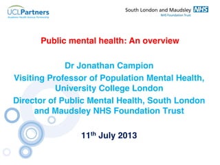 Public mental health: An overview
Dr Jonathan Campion
Visiting Professor of Population Mental Health,
University College London
Director of Public Mental Health, South London
and Maudsley NHS Foundation Trust
11th July 2013

 