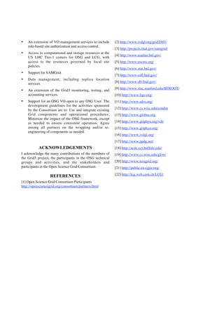 •

An extension of VO management services to include
role-based site authorization and access control.

•

Access to computational and storage resources at the
US LHC Tier-1 centers for OSG and LCG, with
access to the resources governed by local site
policies.

•

Support for SAMGrid.

•

Data management, including replica location
services.

•

An extension of the Grid3 monitoring, testing, and
accounting services.

•

Support for an OSG VO open to any OSG User. The
development guidelines for the activities sponsored
by the Consortium are to: Use and integrate existing
Grid components and operational procedures;
Minimize the impact of the OSG framework, except
as needed to ensure consistent operation; Agree
among all partners on the wrapping and/or reengineering of components as needed.

[2] http://www.ivdgl.org/grid2003/
[3] http://projects.fnal.gov/samgrid/
[4] http://www.usatlas.bnl.gov/
[5] http://www.uscms.org/
[6] http://www.star.bnl.gov/
[7] http://www-cdf.fnal.gov/
[8] http://www-d0.fnal.gov/
[9] http://www.slac.stanford.edu/BFROOT/
[10] http://www.ligo.org/
[11] http://www.sdss.org/
[12] http://www.cs.wisc.edu/condor
[13] http://www.globus.org
[14] http://www.griphyn.org/vdt/
[15] http://www.griphyn.org/
[16] http://www.ivdgl.org/
[17] http://www.ppdg.net/

ACKNOWLEDGEMENTS
I acknowledge the many contributions of the members of
the Grid3 project, the participants in the OSG technical
groups and activities, and the stakeholders and
participants in the Open Science Grid Consortium.

REFERENCES
[1] Open Science Grid Consortium Participants
http://opensciencegrid.org/consortium/partners.html

[18] http://acdc.ccr.buffalo.edu/
[19] http://www.cs.wisc.edu/glow/
[20] http://www.teragrid.org/
[21] http://public.eu-egee.org/
[22] http://lcg.web.cern.ch/LCG/

 