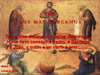 TRES L   O   S   M   A   S   C   E   R   C   A   N   O   S Ocho días después de estos discursos, Jes ú s llev ó  consigo a  Pedro , a  Santiago  y a  Juan , y subi ó  a un cerro a orar...........  Mateo 17, 1-13  Lucas 9, 28-36 