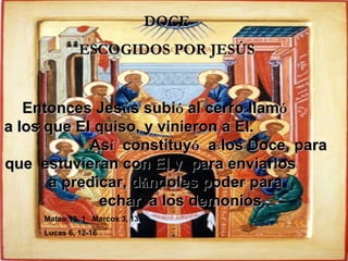 DOCE ESCOGIDOS POR JESÚS Entonces Jes ú s subi ó  al cerro llam ó   a los que El quiso, y vinieron a El.  As í   constituy ó   a los Doce, para  que  estuvieran con El y  para enviarlos  a predicar, d á ndoles poder para  echar  a los demonios. Mateo 10, 1  Marcos 3, 13  Lucas 6, 12-16 