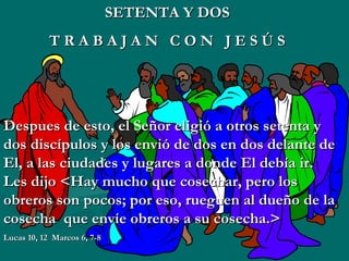 SETENTA Y DOS T   R   A   B   A   J   A   N  C   O   N  J   E   S   Ú   S Despues de esto, el Señor eligió a otros setenta y dos discípulos y los envió de dos en dos delante de El, a las ciudades y lugares a donde El debía ir. Les dijo <Hay mucho que cosechar, pero los obreros son pocos; por eso, rueguen al dueño de la cosecha  que envíe obreros a su cosecha.> Lucas 10, 12  Marcos 6, 7-8 