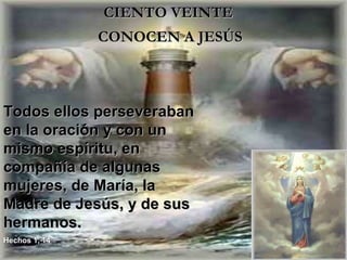 CIENTO VEINTE  CONOCEN A JESÚS  Todos ellos perseveraban en la oración y con un mismo espíritu, en compañía de algunas mujeres, de María, la Madre de Jesús, y de sus hermanos. Hechos 1, 14 