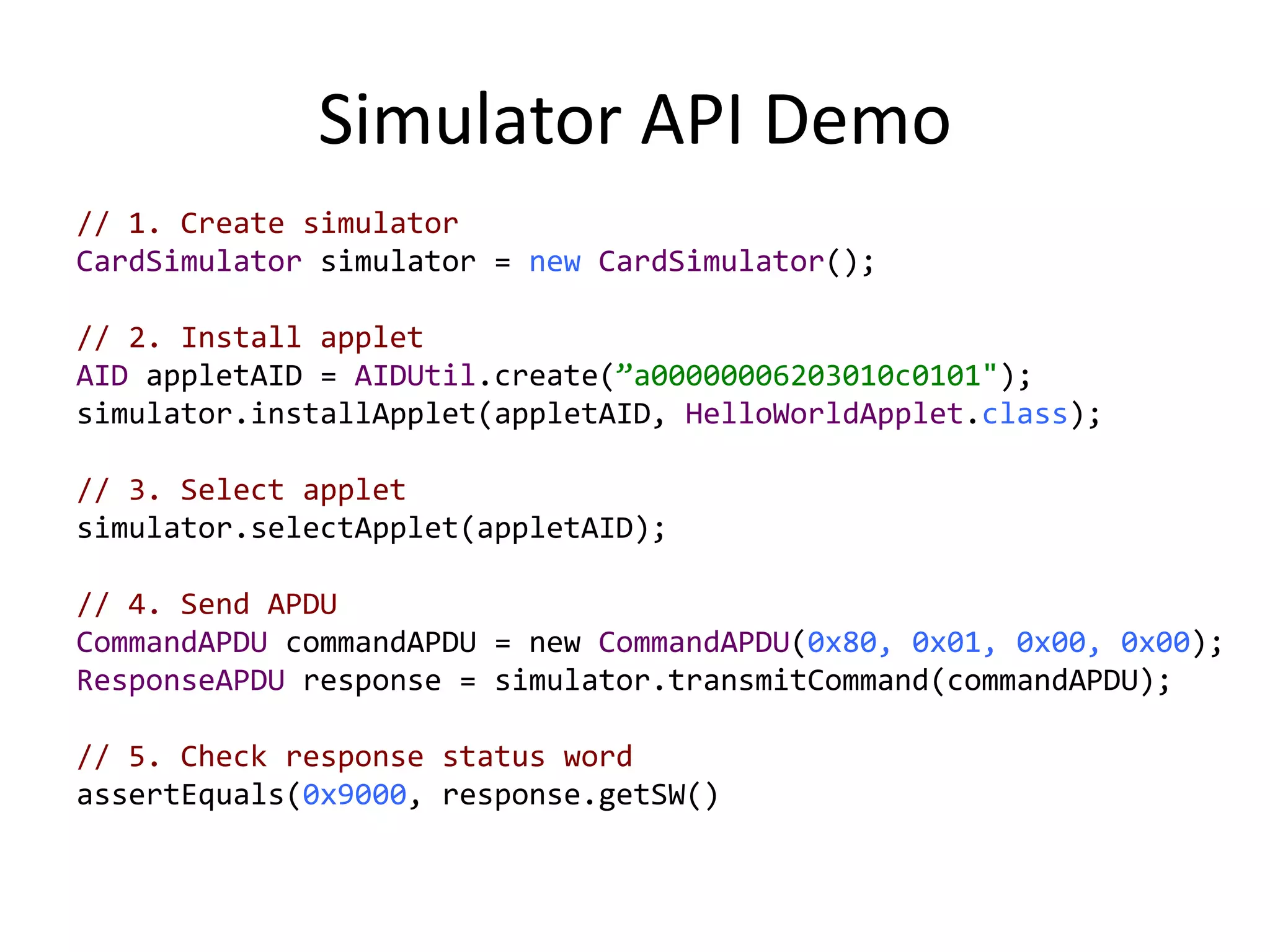 Simulator API Demo
// 1. Create simulator
CardSimulator simulator = new CardSimulator();
// 2. Install applet
AID appletAID = AIDUtil.create(”a00000006203010c0101");
simulator.installApplet(appletAID, HelloWorldApplet.class);
// 3. Select applet
simulator.selectApplet(appletAID);
// 4. Send APDU
CommandAPDU commandAPDU = new CommandAPDU(0x80, 0x01, 0x00, 0x00);
ResponseAPDU response = simulator.transmitCommand(commandAPDU);
// 5. Check response status word
assertEquals(0x9000, response.getSW()
 