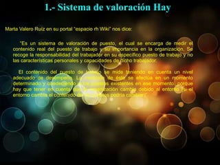“Es un sistema de valoración de puesto, el cual se encarga de medir el
contenido real del puesto de trabajo y su importancia en la organización. Se
recoge la responsabilidad del trabajador en su específico puesto de trabajo y no
las características personales y capacidades de dicho trabajador.
El contenido del puesto de trabajo se mide teniendo en cuenta un nivel
adecuado de desempeño. La medición de éste se efectúa en un momento
determinado y obedeciendo a los puestos existentes en ese momento, porque
hay que tener en cuenta que la organización cambia debido al entorno (si el
entorno cambia el contenido de los puestos podría cambiar)”.
Marta Valero Ruíz en su portal “espacio rh Wiki” nos dice:
1.- Sistema de valoración Hay
 