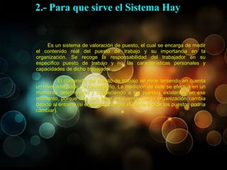 El Sistema de Valoración de cargo
Es un sistema de valoración de puesto, el cual se encarga de medir
el contenido real del puesto de trabajo y su importancia en la
organización. Se recoge la responsabilidad del trabajador en su
específico puesto de trabajo y no las características personales y
capacidades de dicho trabajador.
El contenido del puesto de trabajo se mide teniendo en cuenta
un nivel adecuado de desempeño. La medición de éste se efectúa en un
momento determinado y obedeciendo a los puestos existentes en ese
momento, porque hay que tener en cuenta que la organización cambia
debido al entorno (si el entorno cambia el contenido de los puestos podría
cambiar).
2.- Para que sirve el Sistema Hay
 