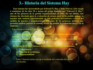 Este sistema fue desarrollado por Edward N. Hay y Dales Purves. Este surgió
a comienzos de los años 50 a manos del grupo fundado por “Edward N. Hay”,
uno de los pioneros de la gestión organizacional, en 1943. En sus inicios, este
sistema fue diseñado para la evaluación de cargos, pero se ha podido aplicar en
muchos más ámbitos convirtiéndola en una poderosa herramienta a través del
análisis de puestos y organizaciones. Fue unos de los primeros métodos que
permitía analizar puestos de mando, siendo así posible la evaluación integra de la
empresa.
El sistema HAY usa 3 factores en la evaluación global de los puestos:
Este método se basa en 2 principios:
- Un conocimiento profundo sobre el contenido de los puestos que se van a
analizar.
- Una comparación de cada uno de los puestos de trabajo con los demás para
determinar su valor relativo.
3.- Historia del Sistema Hay
1. Competencia
2. Solución de problemas
3. Responsabilidad
Estos 3 factores juntos nos da el resultado del contenido del puesto
en cuestión.
 
