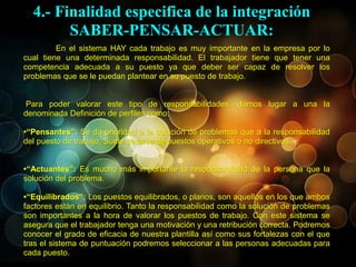 En el sistema HAY cada trabajo es muy importante en la empresa por lo
cual tiene una determinada responsabilidad. El trabajador tiene que tener una
competencia adecuada a su puesto ya que deber ser capaz de resolver los
problemas que se le puedan plantear en su puesto de trabajo.
Para poder valorar este tipo de responsabilidades, damos lugar a una la
denominada Definición de perfiles como:
•“Pensantes”: Se da prioridad a la solución de problemas que a la responsabilidad
del puesto de trabajo. Suele tratarse de puestos operativos o no directivos.
•“Actuantes”: Es mucho más importante la responsabilidad de la persona que la
solución del problema.
•“Equilibrados”: Los puestos equilibrados, o planos, son aquellos en los que ambos
factores están en equilibrio. Tanto la responsabilidad como la solución de problemas
son importantes a la hora de valorar los puestos de trabajo. Con este sistema se
asegura que el trabajador tenga una motivación y una retribución correcta. Podremos
conocer el grado de eficacia de nuestra plantilla así como sus fortalezas con el que
tras el sistema de puntuación podremos seleccionar a las personas adecuadas para
cada puesto.
4.- Finalidad especifica de la integración
SABER-PENSAR-ACTUAR:
 