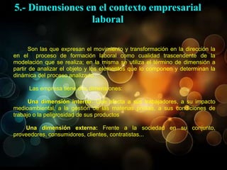 Son las que expresan el movimiento y transformación en la dirección la
en el proceso de formación laboral como cualidad trascendente de la
modelación que se realiza; en la misma se utiliza el término de dimensión a
partir de analizar el objeto y los elementos que lo componen y determinan la
dinámica del proceso analizado.
Las empresa tiene dos dimensiones:
Una dimensión interna: Que afecta a sus trabajadores, a su impacto
medioambiental, a la gestión de las materias primas, a sus condiciones de
trabajo o la peligrosidad de sus productos
Una dimensión externa: Frente a la sociedad en su conjunto,
proveedores, consumidores, clientes, contratistas...
5.- Dimensiones en el contexto empresarial
laboral
 