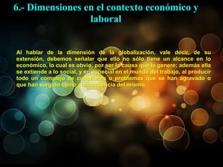 Al hablar de la dimensión de la globalización, vale decir, de su
extensión, debemos señalar que ello no sólo tiene un alcance en lo
económico, lo cual es obvio, por ser la causa que la genere; además ella
se extiende a lo social, y en especial en el mundo del trabajo, al producir
todo un complejo de cuestiones o problemas que se han agravado o
que han surgido como consecuencia del mismo.
6.- Dimensiones en el contexto económico y
laboral
 