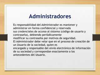 Administradores 
Es responsabilidad del Administrador es mantener y 
administrar en forma confidencial y reservada 
sus credenciales de acceso al sistema (código de usuario y 
contraseña), debiendo periódicamente 
modificar su contraseña por motivos de seguridad. 
El Administrador debe velar que en el proceso de creación de 
un Usuario de la sociedad, quien es 
encargado y responsable del envío electrónico de información 
de su sociedad y correspondan exactamente a los 
antecedentes del Usuario. 
 