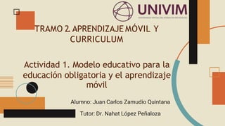 TRAMO 2.APRENDIZAJE MÓVIL Y
CURRICULUM
Actividad 1. Modelo educativo para la
educación obligatoria y el aprendizaje
móvil
Alumno: Juan Carlos Zamudio Quintana
Tutor: Dr. Nahat López Peñaloza
 