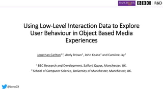 Using Low-Level Interaction Data to Explore
User Behaviour in Object Based Media
Experiences
Jonathan Carlton1,2, Andy Brown1, John Keane2 and Caroline Jay2
1 BBC Research and Development, Salford Quays, Manchester, UK.
2 School of Computer Science, University of Manchester, Manchester, UK.
@JonoCX
 