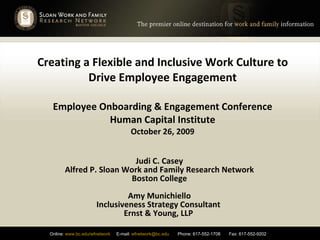 Creating a Flexible and Inclusive Work Culture to Drive Employee Engagement Employee Onboarding & Engagement Conference Human Capital Institute October 26, 2009 Judi C. Casey Alfred P. Sloan Work and Family Research Network Boston College Amy Munichiello Inclusiveness Strategy Consultant  Ernst & Young, LLP  