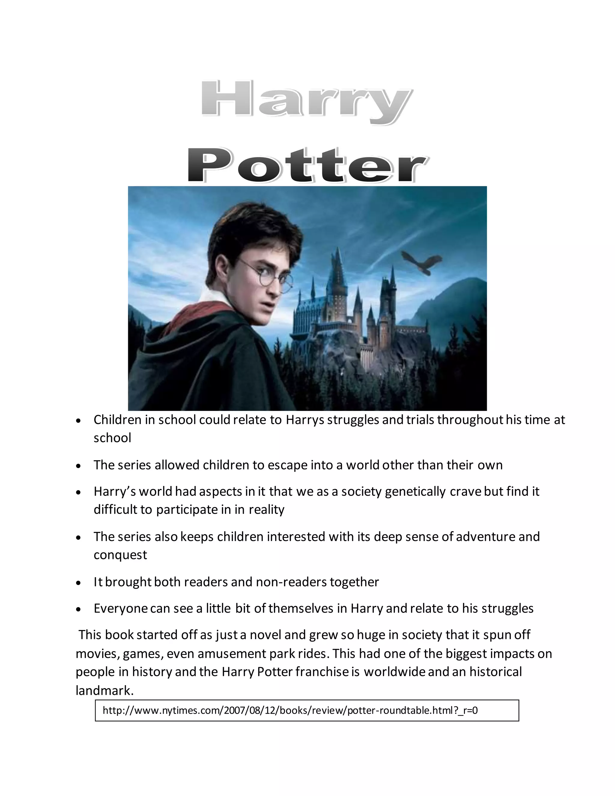  Children in school could relate to Harrys struggles and trials throughouthis time at
school
 The series allowed children to escape into a world other than their own
 Harry’s world had aspects in it that we as a society genetically cravebut find it
difficult to participate in in reality
 The series also keeps children interested with its deep sense of adventure and
conquest
 Itbroughtboth readers and non-readers together
 Everyonecan see a little bit of themselves in Harry and relate to his struggles
This book started off as justa novel and grew so huge in society that it spun off
movies, games, even amusement park rides. This had one of the biggest impacts on
people in history and the Harry Potter franchiseis worldwideand an historical
landmark.
http://www.nytimes.com/2007/08/12/books/review/potter-roundtable.html?_r=0
 