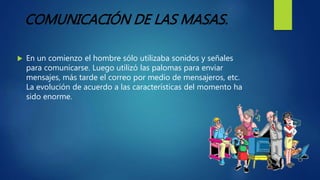  En un comienzo el hombre sólo utilizaba sonidos y señales
para comunicarse. Luego utilizó las palomas para enviar
mensajes, más tarde el correo por medio de mensajeros, etc.
La evolución de acuerdo a las características del momento ha
sido enorme.
COMUNICACIÓN DE LAS MASAS.
 